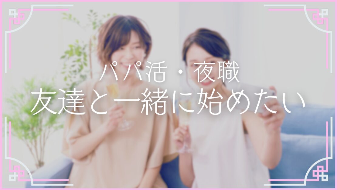 友達と一緒に パパ活 夜職 稼ぎたい 裏切り 誘いたい